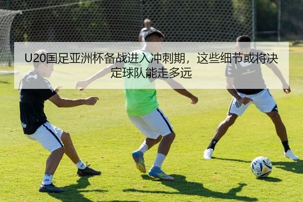U20国足亚洲杯备战进入冲刺期，这些细节或将决定球队能走多远